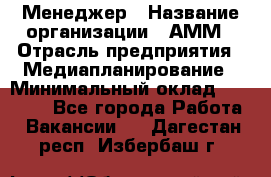 Менеджер › Название организации ­ АММ › Отрасль предприятия ­ Медиапланирование › Минимальный оклад ­ 30 000 - Все города Работа » Вакансии   . Дагестан респ.,Избербаш г.